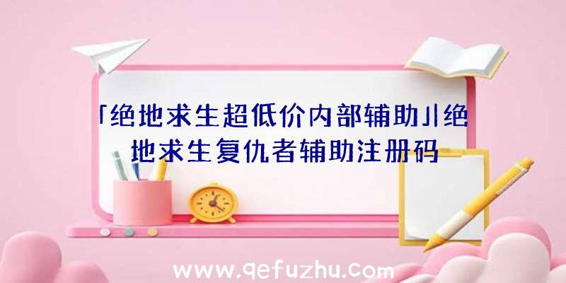 「绝地求生超低价内部辅助」|绝地求生复仇者辅助注册码